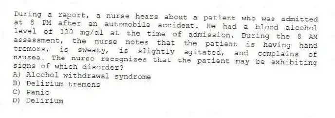 During a report, a nurse hears about a patient who was admitted at 8 PM after an automobile accident. He had a blood alcohol level of 100 mg/dl at the time of admission. During the 8 AM assessment, the nurse notes that the patient is having hand tremors, is sweaty, is slightly agitated, and complains of nausea. The nurse recognizes that the patient may be exhibiting signs of which disorder?
A) Alcohol withdrawal syndrome
B) Delirium tremens
C) Panic
D) Delirium