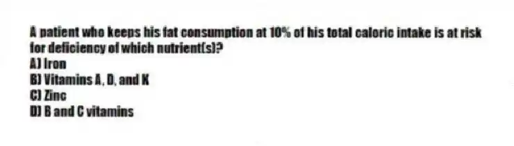 A patient who keeps his fat consumption at 10% of his total caloric intake is at risk for deficiency of which nutrient(s)?
A) Iron
B) Vitamins A, D, and K
C) Zinc
D) B and C vitamins