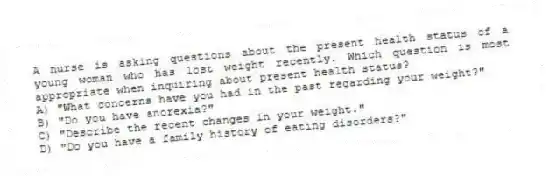 A nurse is asking questions about the present health status of a young woman who has lost weight recently. Which question is most appropriate when inquiring about present health status?
A) "What concerns have you had in the past regarding your weight?"
B) "Do you have anorexia?"
C) "Describe the recent changes in your weight."
D) "Do you have a family history of eating disorders?"