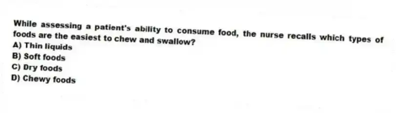 While assessing a patient's ability to consume food, the nurse recalls which types of foods are the easiest to chew and swallow?
A) Thin liquids
B) Soft foods
C) Dry foods
D) Chewy foods