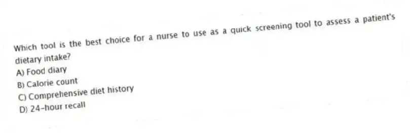 Which tool is the best choice for a nurse to use as a quick screening tool to assess a patient's dietary intake?
A) Food diary
B) Calorie count
C) Comprehensive diet history
D) 24-hour recall