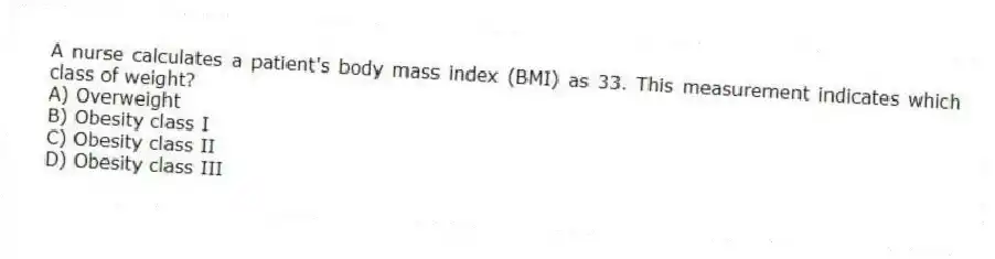 A nurse calculates a patient's body mass index (BMI) as 33. This measurement indicates which class of weight?
A) Overweight
B) Obesity class I
C) Obesity class II
D) Obesity class III