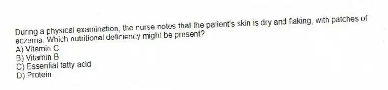 During a physical examination, the nurse notes that the patient's skin is dry and flaking, with patches of eczema. Which nutritional deficiency might be present?
A) Vitamin C
B) Vitamin B
C) Essential fatty acid
D) Protein