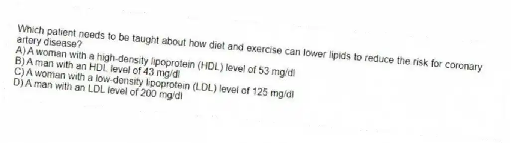 Which patient needs to be taught about how diet and exercise can lower lipids to reduce the risk for coronary artery disease?
A) A woman with a high-density lipoprotein (HDL) level of 53 mg/dl
B) A man with an HDL level of 43 mg/dl
C) A woman with a low-density lipoprotein (LDL) level of 125 mg/dl
D) A man with an LDL level of 200 mg/dl