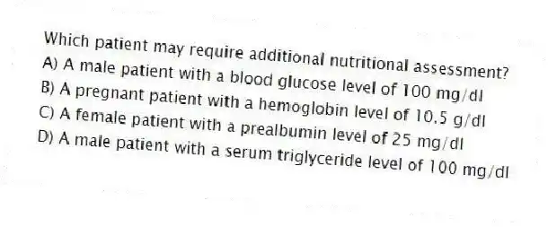 Which patient may require additional nutritional assessment?
A) A male patient with a blood glucose level of 100 mg/dl
B) A pregnant patient with a hemoglobin level of 10.5 g/dl
C) A female patient with a prealbumin level of 25 mg/dl
D) A male patient with a serum triglyceride level of 100 mg/dl