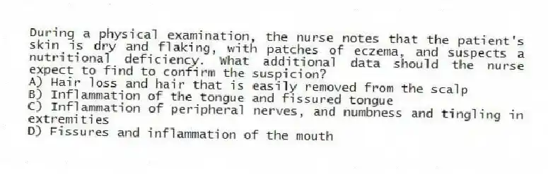 During a physical examination, the nurse notes that the patient's skin is dry and flaking, with patches of eczema, and suspects a nutritional deficiency. What additional data should the nurse expect to find to confirm the suspicion?
A) Hair loss and hair that is easily removed from the scalp
B) Inflammation of the tongue and fissured tongue
C) Inflammation of peripheral nerves, and numbness and tingling in extremities
D) Fissures and inflammation of the mouth