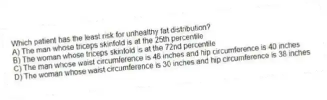 Which patient has the least risk for unhealthy fat distribution?
A) The man whose triceps skinfold is at the 25th percentile
B) The woman whose triceps skinfold is at the 72nd percentile
C) The man whose waist circumference is 46 inches and hip circumference is 40 inches
D) The woman whose waist circumference is 30 inches and hip circumference is 38 inches