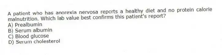 A patient who has anorexia nervosa reports a healthy diet and no protein calorie malnutrition. Which lab value best confirms this patient's report?
A) Prealbumin
B) Serum albumin
C) Blood glucose
D) Serum cholesterol