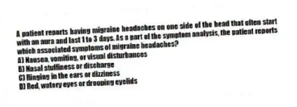 A patient reports having migraine headaches on one side of the head that often start with an aura and last 1 to 3 days. As a part of the symptom analysis, the patient reports which associated symptoms of migraine headaches?
A) Nausea, vomiting, or visual disturbances
B) Nasal stuffiness or discharge
C) Ringing in the ears or dizziness
D) Red, watery eyes or drooping eyelids