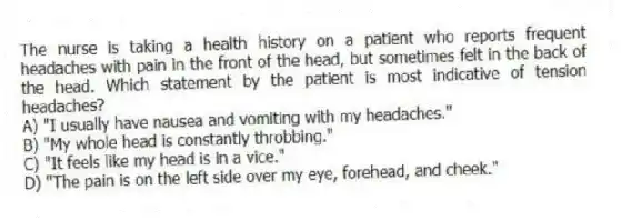 The nurse is taking a health history on a patient who reports frequent headaches with pain in the front of the head, but sometimes felt in the back of the head. Which statement by the patient is most indicative of tension headaches?
A) "I usually have nausea and vomiting with my headaches."
B) "My whole head is constantly throbbing."
C) "It feels like my head is in a vice."
D) "The pain is on the left side over my eye, forehead, and cheek."