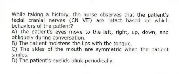 While taking a history, the nurse observes that the patient's facial cranial nerves (CN VII) are intact based on which behaviors of the patient?
A) The patient's eyes move to the left, right, up, down, and obliquely during conversation.
B) The patient moistens the lips with the tongue.
C) The sides of the mouth are symmetric when the patient smiles.
D) The patient's eyelids blink periodically.