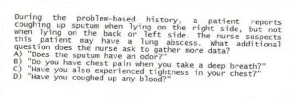 During the problem-based history, a patient reports coughing up sputum when lying on the right side, but not when lying on the back or left side. The nurse suspects this patient may have a lung abscess. What additional question does the nurse ask to gather more data?
A) "Does the sputum have an odor?"
B) "Do you have chest pain when you take a deep breath?"
C) "Have you also experienced tightness in your chest?"
D) "Have you coughed up any blood?"
