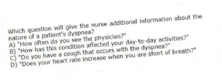 Which question will give the nurse additional information about the nature of a patient's dyspnea?
A) "How often do you see the physician?"
B) "How has this condition affected your day-to-day activities?"
C) "Do you have a cough that occurs with the dyspnea?"
D) "Does your heart rate increase when you are short of breath?"