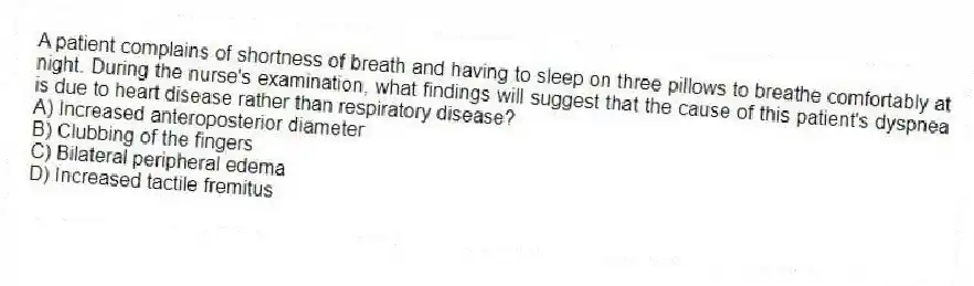 A patient complains of shortness of breath and having to sleep on three pillows to breathe comfortably at night. During the nurse's examination, what findings will suggest that the cause of this patient's dyspnea is due to heart disease rather than respiratory disease?
A) Increased anteroposterior diameter
B) Clubbing of the fingers
C) Bilateral peripheral edema
D) Increased tactile fremitus