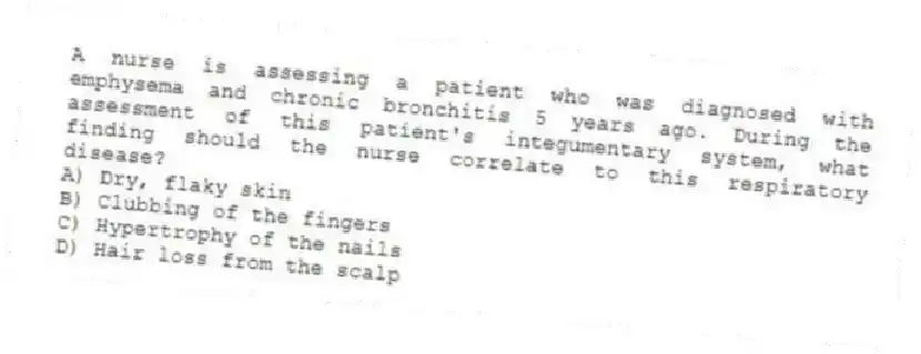 A nurse is assessing a patient who was diagnosed with emphysema and chronic bronchitis 5 years ago. During the assessment of this patient's integumentary system, what finding should the nurse correlate to this respiratory disease?
A) Dry, flaky skin
B) Clubbing of the fingers
C) Hypertrophy of the nails
D) Hair loss from the scalp