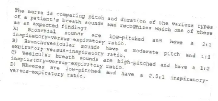 The nurse is comparing pitch and duration of the various types of a patient's breath sounds and recognizes which one of these as an expected finding?
A) Bronchial sounds are low-pitched and have a 2:1 inspiratory-versus-expiratory ratio.
B) Bronchovesicular sounds have a moderate pitch and 1:1 expiratory-versus-inspiratory ratio.
C) Vesicular breath sounds are high-pitched and have a 1:2 inspiratory-versus-expiratory ratio.
D) Wheezes are low-pitched and have a 2.5:1 inspiratory-versus-expiratory ratio.