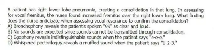 A patient has right lower lobe pneumonia, creating a consolidation in that lung. In assessing for vocal fremitus, the nurse found increased fremitus over the right lower lung. What finding does the nurse anticipate when assessing vocal resonance to confirm the consolidation?
A) Bronchophony reveals the patient's spoken "99" as clear and loud.
B) No sounds are expected since sounds cannot be transmitted through consolidation.
C) Egophony reveals indistinguishable sounds when the patient says "e-e-e."
D) Whispered pectoriloquy reveals a muffled sound when the patient says "1-2-3."