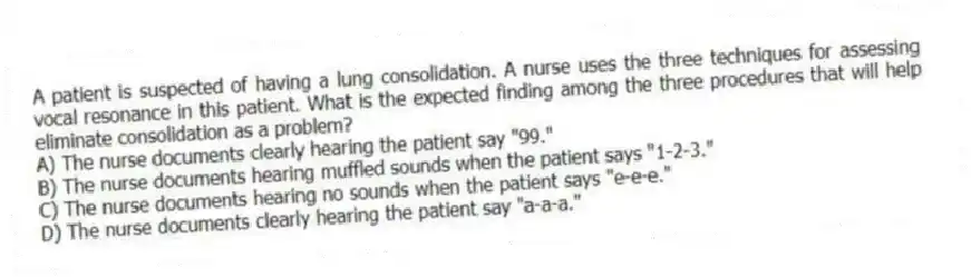 A patient is suspected of having a lung consolidation. A nurse uses the three techniques for assessing vocal resonance in this patient. What is the expected finding among the three procedures that will help eliminate consolidation as a problem?
A) The nurse documents clearly hearing the patient say "99."
B) The nurse documents hearing muffled sounds when the patient says "1-2-3."
C) The nurse documents hearing no sounds when the patient says "e-e-e."
D) The nurse documents clearly hearing the patient say "a-a-a."
