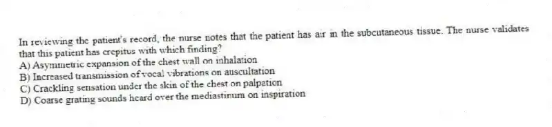 In reviewing the patient's record, the nurse notes that the patient has air in the subcutaneous tissue. The nurse validates that this patient has crepitus with which finding?
A) Asymmetric expansion of the chest wall on inhalation
B) Increased transmission of vocal vibrations on auscultation
C) Crackling sensation under the skin of the chest on palpation
D) Coarse grating sounds heard over the mediastinum on inspiration