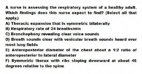 A nurse is assessing the respiratory system of a healthy adult. Which findings does this nurse expect to find? (Select all that apply.)
A) Thoracic expansion that is symmetric bilaterally
B) Respiratory rate of 24 breaths/min
C) Bronchophony revealing clear voice sounds
D) Breath sounds clear with vesicular breath sounds heard over most lung fields
E) Anteroposterior diameter of the chest about a 1:2 ratio of anteroposterior to lateral diameter
F) Symmetric thorax with ribs sloping downward at about 45 degrees relative to the spine