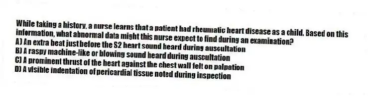 While taking a history, a nurse learns that a patient had rheumatic heart disease as a child. Based on this information, what abnormal data might this nurse expect to find during an examination?
A) An extra beat just before the S2 heart sound heard during auscultation
B) A raspy machine-like or blowing sound heard during auscultation
C) A prominent thrust of the heart against the chest wall felt on palpation
D) A visible indentation of pericardial tissue noted during inspection