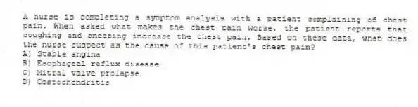 A nurse is completing a symptom analysis with a patient complaining of chest pain. When asked what makes the chest pain worse, the patient reports that coughing and sneezing increase the chest pain. Based on these data, what does the nurse suspect as the cause of this patient's chest pain?
A) Stable angina
B) Esophageal reflux disease
C) Mitral valve prolapse
D) Costochondritis