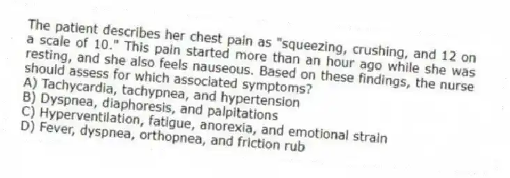 The patient describes her chest pain as "squeezing, crushing, and 12 on a scale of 10." This pain started more than an hour ago while she was resting, and she also feels nauseous. Based on these findings, the nurse should assess for which associated symptoms?
A) Tachycardia, tachypnea, and hypertension
B) Dyspnea, diaphoresis, and palpitations
C) Hyperventilation, fatigue, anorexia, and emotional strain
D) Fever, dyspnea, orthopnea, and friction rub