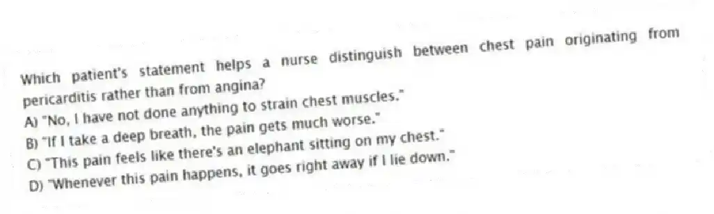 Which patient's statement helps a nurse distinguish between chest pain originating from pericarditis rather than from angina?
A) "No, I have not done anything to strain chest muscles."
B) "If I take a deep breath, the pain gets much worse."
C) "This pain feels like there's an elephant sitting on my chest."
D) "Whenever this pain happens, it goes right away if I lie down."