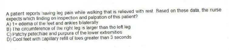 A patient reports having leg pain while walking that is relieved with rest. Based on these data, the nurse expects which finding on inspection and palpation of this patient?
A) 1+ edema of the feet and ankles bilaterally
B) The circumference of the right leg is larger than the left leg
C) Patchy petechiae and purpura of the lower extremities
D) Cool feet with capillary refill of toes greater than 3 seconds