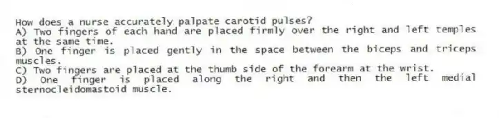 How does a nurse accurately palpate carotid pulses?
A) Two fingers of each hand are placed firmly over the right and left temples at the same time.
B) One finger is placed gently in the space between the biceps and triceps muscles.
C) Two fingers are placed at the thumb side of the forearm at the wrist.
D) One finger is placed along the right and then the left medial sternocleidomastoid muscle.