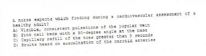 A nurse expects which finding during a cardiovascular assessment of a healthy adult?
A) Visible, consistent pulsations of the jugular vein
B) Pink nail beds with a 90-degree angle at the base
C) Capillary refill of the toes greater than 5 seconds
D) Bruits heard on auscultation of the carotid arteries