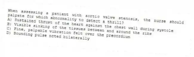 When assessing a patient with aortic valve stenosis, the nurse should palpate for which abnormality to detect a thrill?
A) Sustained thrust of the heart against the chest wall during systole
B) Visible sinking of the tissues between and around the ribs
C) Fine, palpable vibration felt over the precordium
D) Bounding pulse noted bilaterally