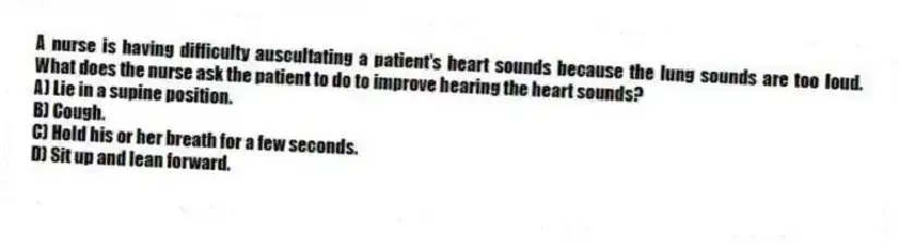 A nurse is having difficulty auscultating a patient's heart sounds because the lung sounds are too loud. What does the nurse ask the patient to do to improve hearing the heart sounds?
A) Lie in a supine position.
B) Cough.
C) Hold his or her breath for a few seconds.
D) Sit up and lean forward.