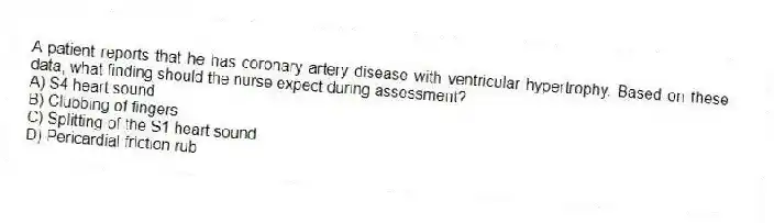 A patient reports that he has coronary artery disease with ventricular hypertrophy. Based on these data, what finding should the nurse expect during assessment?
A) S4 heart sound
B) Clubbing of fingers
C) Splitting of the S1 heart sound
D) Pericardial friction rub