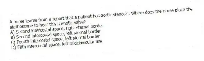A nurse learns from a report that a patient has aortic stenosis. Where does the nurse place the stethoscope to hear this stenotic valve?
A) Second intercostal space, right sternal border
B) Second intercostal space, left sternal border
C) Fourth intercostal space, left sternal border
D) Fifth intercostal space, left midclavicular line