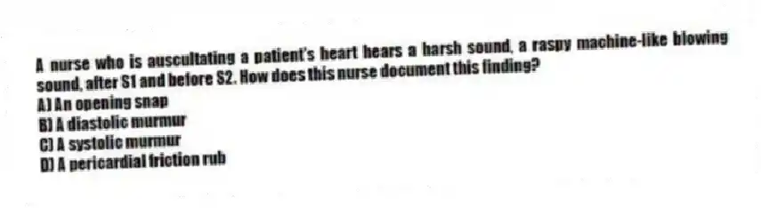 A nurse who is auscultating a patient's heart hears a harsh sound, a raspy machine-like blowing sound, after S1 and before S2. How does this nurse document this finding?
A) An opening snap
B) A diastolic murmur
C) A systolic murmur
D) A pericardial friction rub