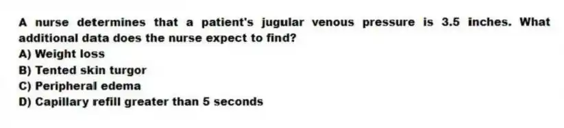 A nurse determines that a patient's jugular venous pressure is 3.5 inches. What additional data does the nurse expect to find?
A) Weight loss
B) Tented skin turgor
C) Peripheral edema
D) Capillary refill greater than 5 seconds