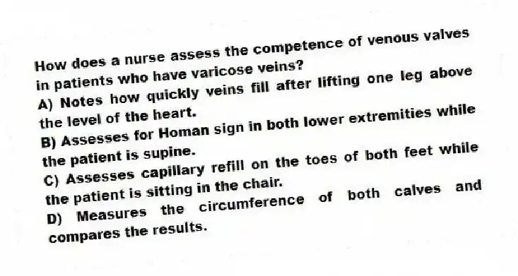 How does a nurse assess the competence of venous valves in patients who have varicose veins?
A) Notes how quickly veins fill after lifting one leg above the level of the heart.
B) Assesses for Homan sign in both lower extremities while the patient is supine.
C) Assesses capillary refill on the toes of both feet while the patient is sitting in the chair.
D) Measures the circumference of both calves and compares the results.