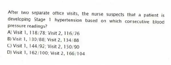 After two separate office visits, the nurse suspects that a patient is developing Stage 1 hypertension based on which consecutive blood pressure readings?
A) Visit 1, 118/78; Visit 2, 116/76
B) Visit 1, 130/88; Visit 2, 134/88
C) Visit 1, 144/92; Visit 2, 150/90
D) Visit 1, 162/100; Visit 2, 166/104