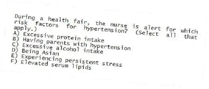 During a health fair, the nurse is alert for which risk factors for hypertension? (Select all that apply.)
A) Excessive protein intake
B) Having parents with hypertension
C) Excessive alcohol intake
D) Being Asian
E) Experiencing persistent stress
F) Elevated serum lipids