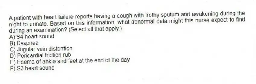 A patient with heart failure reports having a cough with frothy sputum and awakening during the night to urinate. Based on this information, what abnormal data might this nurse expect to find during an examination? (Select all that apply.)
A) S4 heart sound
B) Dyspnea
C) Jugular vein distention
D) Pericardial friction rub
E) Edema of ankle and feet at the end of the day
F) S3 heart sound