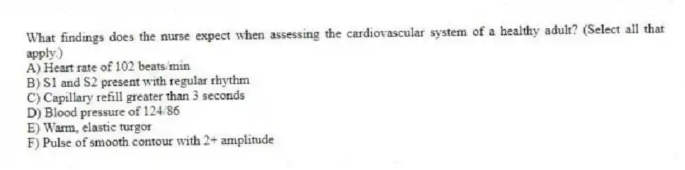 What findings does the nurse expect when assessing the cardiovascular system of a healthy adult? (Select all that apply.)
A) Heart rate of 102 beats/min
B) S1 and S2 present with regular rhythm
C) Capillary refill greater than 3 seconds
D) Blood pressure of 124/86
E) Warm, elastic turgor
F) Pulse of smooth contour with 2+ amplitude