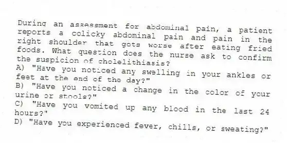 During an assessment for abdominal pain, a patient reports a colicky abdominal pain and pain in the right shoulder that gets worse after eating fried foods. What question does the nurse ask to confirm the suspicion of cholelithiasis?
A) "Have you noticed any swelling in your ankles or feet at the end of the day?"
B) "Have you noticed a change in the color of your urine or stools?"
C) "Have you vomited up any blood in the last 24 hours?"
D) "Have you experienced fever, chills, or sweating?"