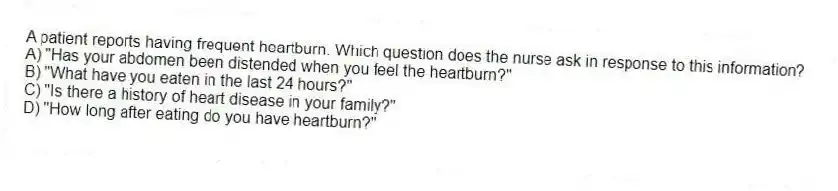 A patient reports having frequent heartburn. Which question does the nurse ask in response to this information?
A) "Has your abdomen been distended when you feel the heartburn?"
B) "What have you eaten in the last 24 hours?"
C) "Is there a history of heart disease in your family?"
D) "How long after eating do you have heartburn?"