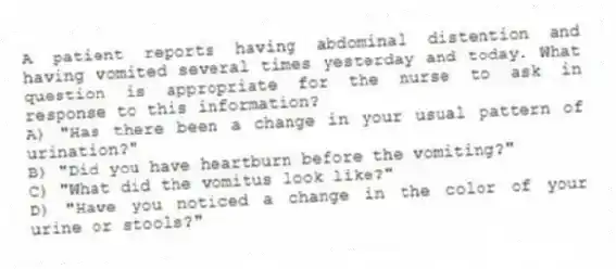 A patient reports having abdominal distention and having vomited several times yesterday and today. What question is appropriate for the nurse to ask in response to this information?
A) "Has there been a change in your usual pattern of urination?"
B) "Did you have heartburn before the vomiting?"
C) "What did the vomitus look like?"
D) "Have you noticed a change in the color of your urine or stools?"