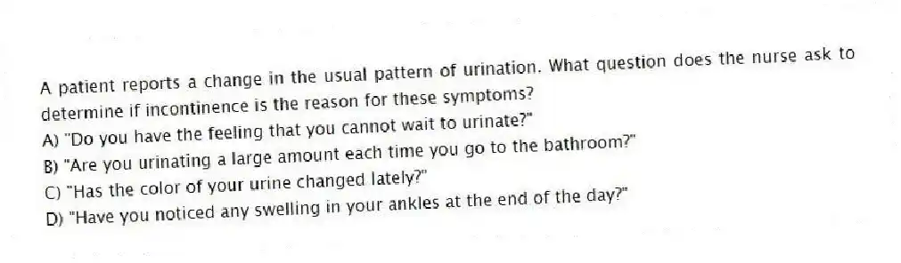 A patient reports a change in the usual pattern of urination. What question does the nurse ask to determine if incontinence is the reason for these symptoms?
A) "Do you have the feeling that you cannot wait to urinate?"
B) "Are you urinating a large amount each time you go to the bathroom?"
C) "Has the color of your urine changed lately?"
D) "Have you noticed any swelling in your ankles at the end of the day?"