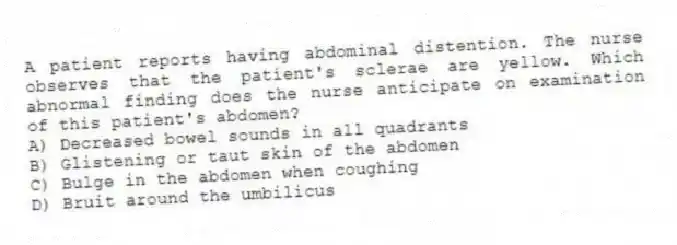 A patient reports having abdominal distention. The nurse observes that the patient's sclerae are yellow. Which abnormal finding does the nurse anticipate on examination of this patient's abdomen?
A) Decreased bowel sounds in all quadrants
B) Glistening or taut skin of the abdomen
C) Bulge in the abdomen when coughing
D) Bruit around the umbilicus