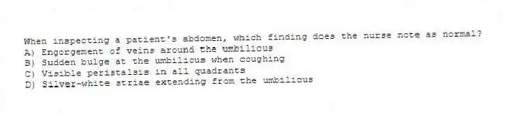 When inspecting a patient's abdomen, which finding does the nurse note as normal?
A) Engorgement of veins around the umbilicus
B) Sudden bulge at the umbilicus when coughing
C) Visible peristalsis in all quadrants
D) Silver-white striae extending from the umbilicus