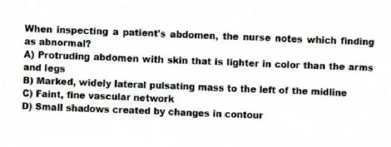 When inspecting a patient's abdomen, the nurse notes which finding as abnormal?
A) Protruding abdomen with skin that is lighter in color than the arms and legs
B) Marked, widely lateral pulsating mass to the left of the midline
C) Faint, fine vascular network
D) Small shadows created by changes in contour