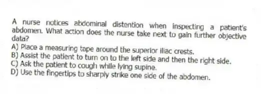 A nurse notices abdominal distention when inspecting a patient's abdomen. What action does the nurse take next to gain further objective data?
A) Place a measuring tape around the superior iliac crests.
B) Assist the patient to turn on to the left side and then the right side.
C) Ask the patient to cough while lying supine.
D) Use the fingertips to sharply strike one side of the abdomen.